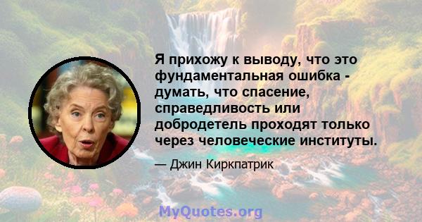 Я прихожу к выводу, что это фундаментальная ошибка - думать, что спасение, справедливость или добродетель проходят только через человеческие институты.