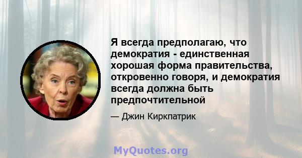 Я всегда предполагаю, что демократия - единственная хорошая форма правительства, откровенно говоря, и демократия всегда должна быть предпочтительной