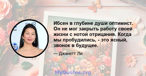 Ибсен в глубине души оптимист. Он не мог закрыть работу своей жизни с нотой отрицания. Когда мы пробудились, - это ясный, звонок в будущее.