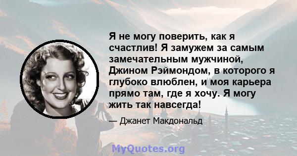 Я не могу поверить, как я счастлив! Я замужем за самым замечательным мужчиной, Джином Рэймондом, в которого я глубоко влюблен, и моя карьера прямо там, где я хочу. Я могу жить так навсегда!