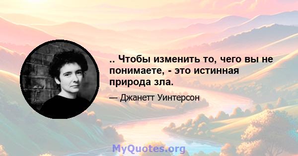 .. Чтобы изменить то, чего вы не понимаете, - это истинная природа зла.