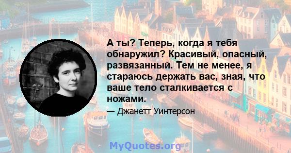 А ты? Теперь, когда я тебя обнаружил? Красивый, опасный, развязанный. Тем не менее, я стараюсь держать вас, зная, что ваше тело сталкивается с ножами.