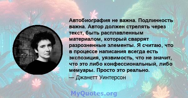 Автобиография не важна. Подлинность важна. Автор должен стрелять через текст, быть расплавленным материалом, который сваррят разрозненные элементы. Я считаю, что в процессе написания всегда есть экспозиция, уязвимость,