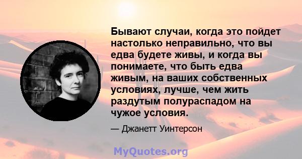 Бывают случаи, когда это пойдет настолько неправильно, что вы едва будете живы, и когда вы понимаете, что быть едва живым, на ваших собственных условиях, лучше, чем жить раздутым полураспадом на чужое условия.