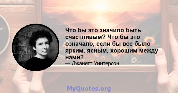 Что бы это значило быть счастливым? Что бы это означало, если бы все было ярким, ясным, хорошим между нами?