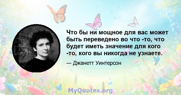 Что бы ни мощное для вас может быть переведено во что -то, что будет иметь значение для кого -то, кого вы никогда не узнаете.