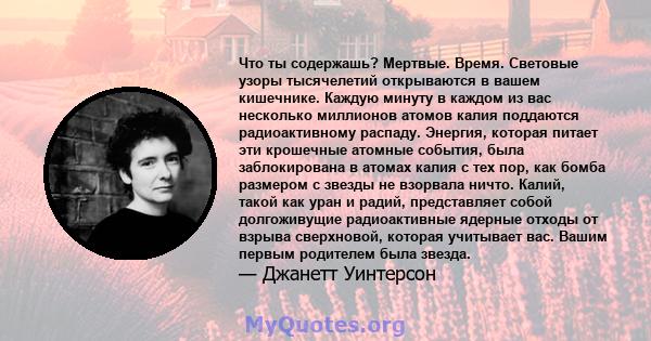 Что ты содержашь? Мертвые. Время. Световые узоры тысячелетий открываются в вашем кишечнике. Каждую минуту в каждом из вас несколько миллионов атомов калия поддаются радиоактивному распаду. Энергия, которая питает эти