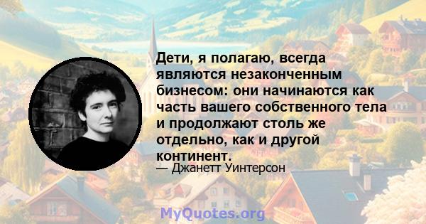 Дети, я полагаю, всегда являются незаконченным бизнесом: они начинаются как часть вашего собственного тела и продолжают столь же отдельно, как и другой континент.