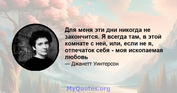 Для меня эти дни никогда не закончится. Я всегда там, в этой комнате с ней, или, если не я, отпечаток себя - моя ископаемая любовь