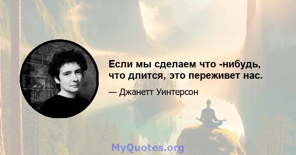 Если мы сделаем что -нибудь, что длится, это переживет нас.