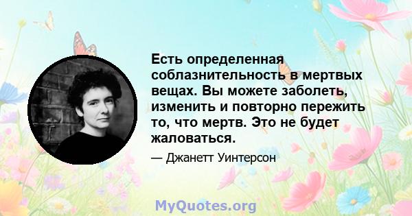 Есть определенная соблазнительность в мертвых вещах. Вы можете заболеть, изменить и повторно пережить то, что мертв. Это не будет жаловаться.