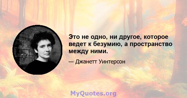 Это не одно, ни другое, которое ведет к безумию, а пространство между ними.