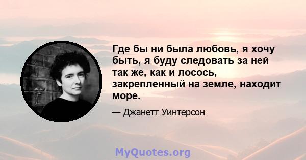 Где бы ни была любовь, я хочу быть, я буду следовать за ней так же, как и лосось, закрепленный на земле, находит море.