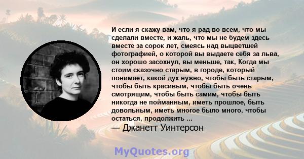 И если я скажу вам, что я рад во всем, что мы сделали вместе, и жаль, что мы не будем здесь вместе за сорок лет, смеясь над выцветшей фотографией, о которой вы выдаете себя за льва, он хорошо засохнул, вы меньше, так,