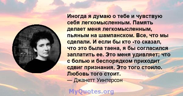 Иногда я думаю о тебе и чувствую себя легкомысленным. Память делает меня легкомысленным, пьяным на шампанском. Все, что мы сделали. И если бы кто -то сказал, что это была таена, я бы согласился заплатить ее. Это меня