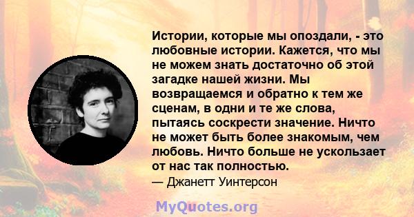 Истории, которые мы опоздали, - это любовные истории. Кажется, что мы не можем знать достаточно об этой загадке нашей жизни. Мы возвращаемся и обратно к тем же сценам, в одни и те же слова, пытаясь соскрести значение.