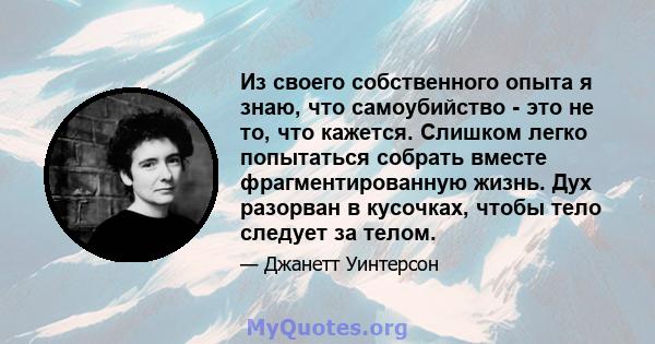 Из своего собственного опыта я знаю, что самоубийство - это не то, что кажется. Слишком легко попытаться собрать вместе фрагментированную жизнь. Дух разорван в кусочках, чтобы тело следует за телом.