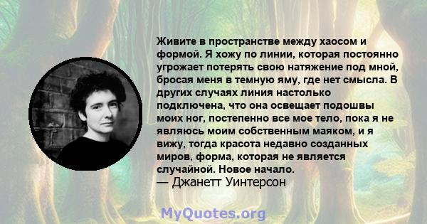 Живите в пространстве между хаосом и формой. Я хожу по линии, которая постоянно угрожает потерять свою натяжение под мной, бросая меня в темную яму, где нет смысла. В других случаях линия настолько подключена, что она