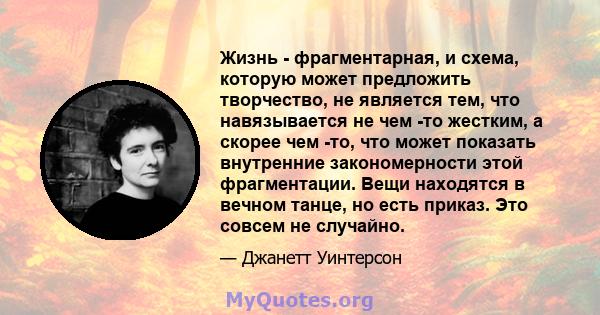 Жизнь - фрагментарная, и схема, которую может предложить творчество, не является тем, что навязывается не чем -то жестким, а скорее чем -то, что может показать внутренние закономерности этой фрагментации. Вещи находятся 