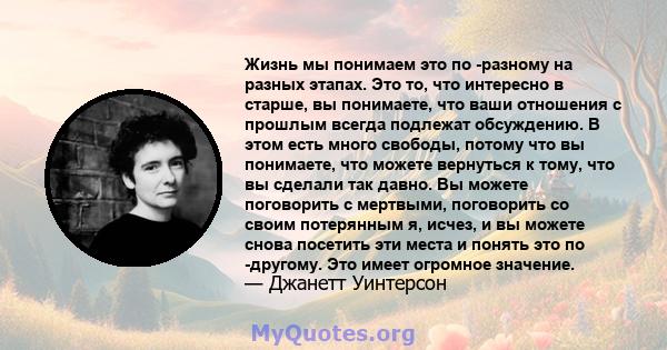 Жизнь мы понимаем это по -разному на разных этапах. Это то, что интересно в старше, вы понимаете, что ваши отношения с прошлым всегда подлежат обсуждению. В этом есть много свободы, потому что вы понимаете, что можете