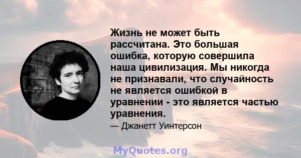 Жизнь не может быть рассчитана. Это большая ошибка, которую совершила наша цивилизация. Мы никогда не признавали, что случайность не является ошибкой в ​​уравнении - это является частью уравнения.