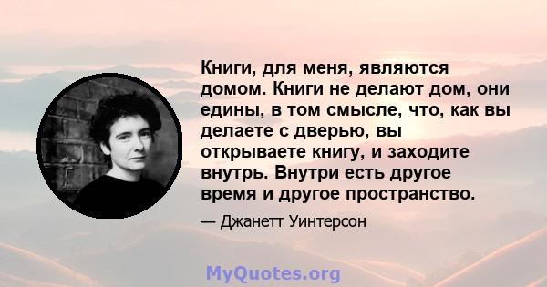 Книги, для меня, являются домом. Книги не делают дом, они едины, в том смысле, что, как вы делаете с дверью, вы открываете книгу, и заходите внутрь. Внутри есть другое время и другое пространство.