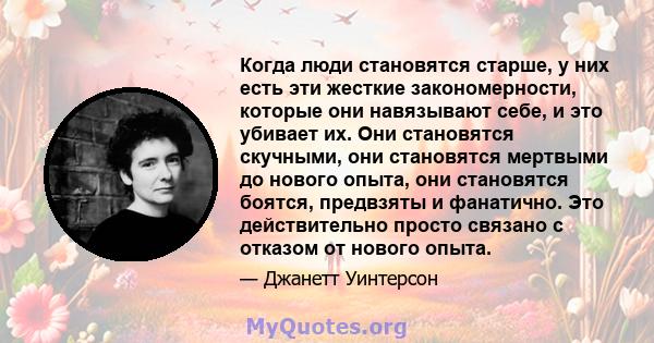 Когда люди становятся старше, у них есть эти жесткие закономерности, которые они навязывают себе, и это убивает их. Они становятся скучными, они становятся мертвыми до нового опыта, они становятся боятся, предвзяты и