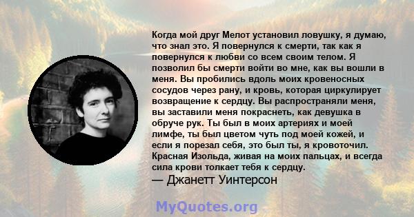 Когда мой друг Мелот установил ловушку, я думаю, что знал это. Я повернулся к смерти, так как я повернулся к любви со всем своим телом. Я позволил бы смерти войти во мне, как вы вошли в меня. Вы пробились вдоль моих