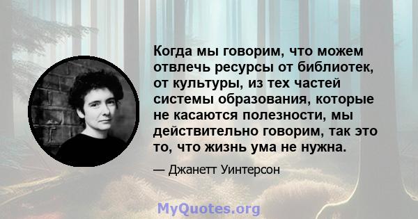 Когда мы говорим, что можем отвлечь ресурсы от библиотек, от культуры, из тех частей системы образования, которые не касаются полезности, мы действительно говорим, так это то, что жизнь ума не нужна.