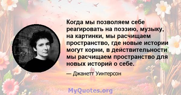 Когда мы позволяем себе реагировать на поэзию, музыку, на картинки, мы расчищаем пространство, где новые истории могут корни, в действительности мы расчищаем пространство для новых историй о себе.