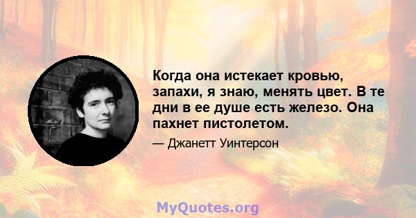 Когда она истекает кровью, запахи, я знаю, менять цвет. В те дни в ее душе есть железо. Она пахнет пистолетом.