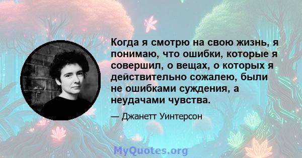 Когда я смотрю на свою жизнь, я понимаю, что ошибки, которые я совершил, о вещах, о которых я действительно сожалею, были не ошибками суждения, а неудачами чувства.