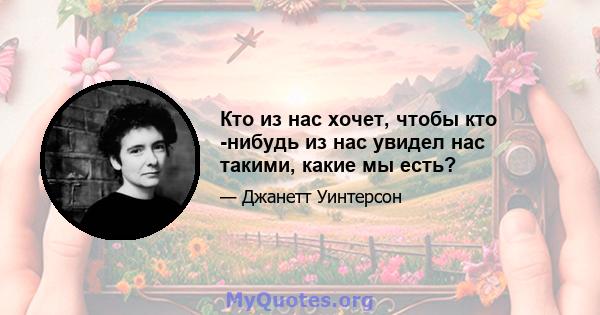 Кто из нас хочет, чтобы кто -нибудь из нас увидел нас такими, какие мы есть?