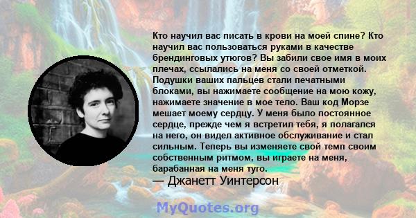 Кто научил вас писать в крови на моей спине? Кто научил вас пользоваться руками в качестве брендинговых утюгов? Вы забили свое имя в моих плечах, ссылались на меня со своей отметкой. Подушки ваших пальцев стали