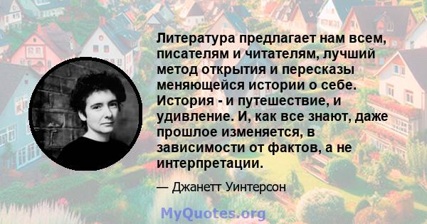 Литература предлагает нам всем, писателям и читателям, лучший метод открытия и пересказы меняющейся истории о себе. История - и путешествие, и удивление. И, как все знают, даже прошлое изменяется, в зависимости от