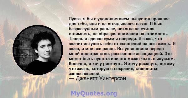 Луиза, я бы с удовольствием выпустил прошлое для тебя, иди и не оглядывался назад. Я был безрассудным раньше, никогда не считая стоимость, не обращая внимания на стоимость. Теперь я сделал суммы впереди. Я знаю, что