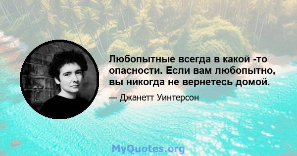 Любопытные всегда в какой -то опасности. Если вам любопытно, вы никогда не вернетесь домой.