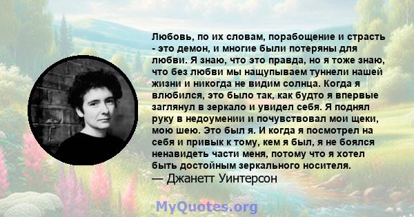 Любовь, по их словам, порабощение и страсть - это демон, и многие были потеряны для любви. Я знаю, что это правда, но я тоже знаю, что без любви мы нащупываем туннели нашей жизни и никогда не видим солнца. Когда я