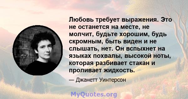 Любовь требует выражения. Это не останется на месте, не молчит, будьте хорошим, будь скромным, быть виден и не слышать, нет. Он вспыхнет на языках похвалы, высокой ноты, которая разбивает стакан и проливает жидкость.