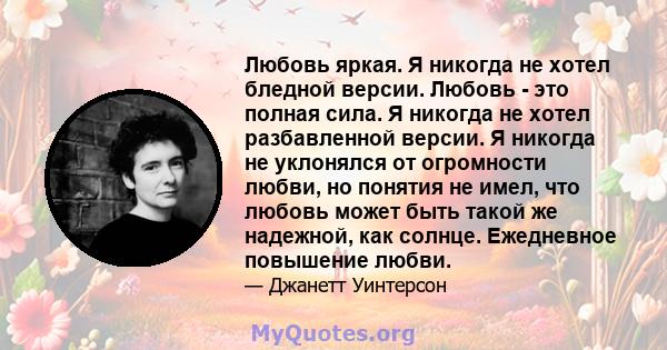 Любовь яркая. Я никогда не хотел бледной версии. Любовь - это полная сила. Я никогда не хотел разбавленной версии. Я никогда не уклонялся от огромности любви, но понятия не имел, что любовь может быть такой же надежной, 