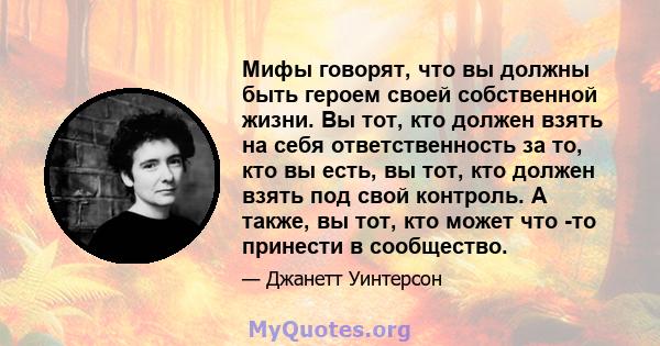 Мифы говорят, что вы должны быть героем своей собственной жизни. Вы тот, кто должен взять на себя ответственность за то, кто вы есть, вы тот, кто должен взять под свой контроль. А также, вы тот, кто может что -то