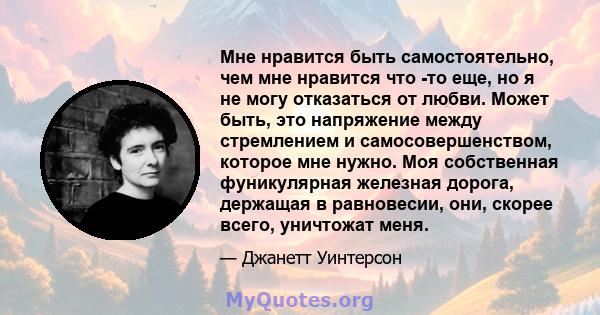 Мне нравится быть самостоятельно, чем мне нравится что -то еще, но я не могу отказаться от любви. Может быть, это напряжение между стремлением и самосовершенством, которое мне нужно. Моя собственная фуникулярная