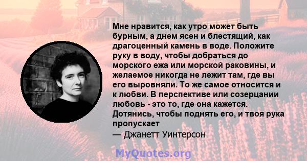 Мне нравится, как утро может быть бурным, а днем ​​ясен и блестящий, как драгоценный камень в воде. Положите руку в воду, чтобы добраться до морского ежа или морской раковины, и желаемое никогда не лежит там, где вы его 