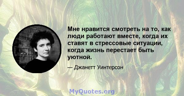 Мне нравится смотреть на то, как люди работают вместе, когда их ставят в стрессовые ситуации, когда жизнь перестает быть уютной.