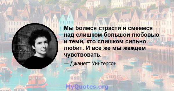 Мы боимся страсти и смеемся над слишком большой любовью и теми, кто слишком сильно любит. И все же мы жаждем чувствовать.