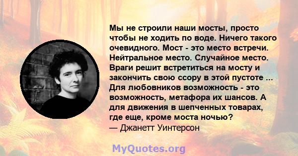 Мы не строили наши мосты, просто чтобы не ходить по воде. Ничего такого очевидного. Мост - это место встречи. Нейтральное место. Случайное место. Враги решит встретиться на мосту и закончить свою ссору в этой пустоте