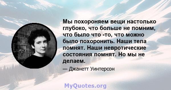 Мы похороняем вещи настолько глубоко, что больше не помним, что было что -то, что можно было похоронить. Наши тела помнят. Наши невротические состояния помнят. Но мы не делаем.