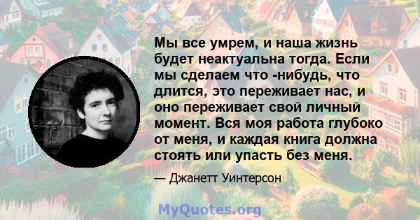 Мы все умрем, и наша жизнь будет неактуальна тогда. Если мы сделаем что -нибудь, что длится, это переживает нас, и оно переживает свой личный момент. Вся моя работа глубоко от меня, и каждая книга должна стоять или