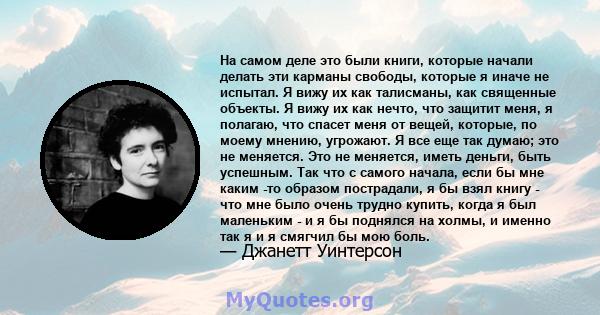 На самом деле это были книги, которые начали делать эти карманы свободы, которые я иначе не испытал. Я вижу их как талисманы, как священные объекты. Я вижу их как нечто, что защитит меня, я полагаю, что спасет меня от