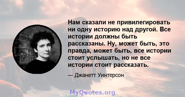 Нам сказали не привилегировать ни одну историю над другой. Все истории должны быть рассказаны. Ну, может быть, это правда, может быть, все истории стоит услышать, но не все истории стоит рассказать.